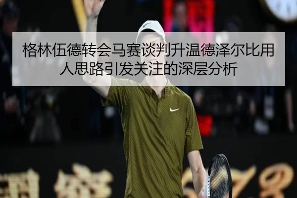 格林伍德转会马赛谈判升温德泽尔比用人思路引发关注的深层分析